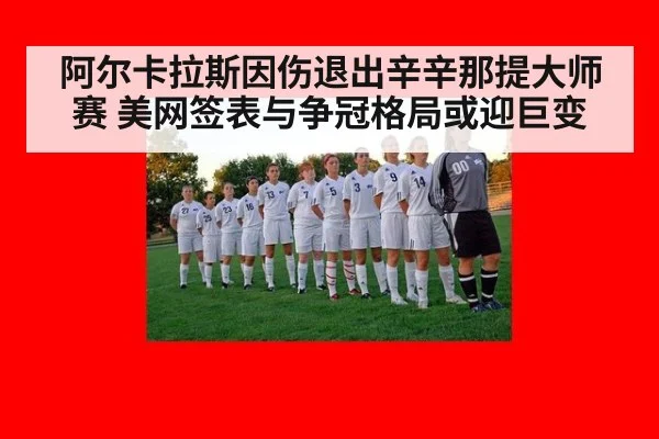 阿尔卡拉斯因伤退出辛辛那提大师赛 美网签表与争冠格局或迎巨变