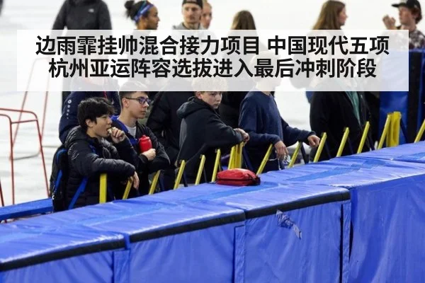 边雨霏挂帅混合接力项目 中国现代五项杭州亚运阵容选拔进入最后冲刺阶段