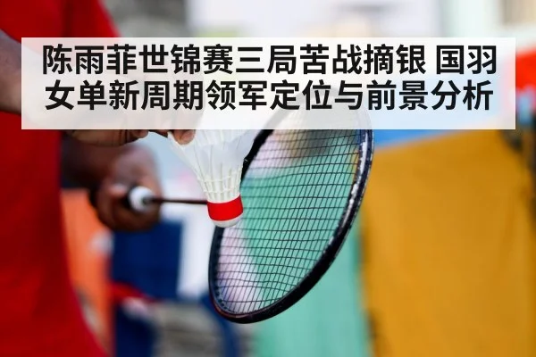 陈雨菲世锦赛三局苦战摘银 国羽女单新周期领军定位与前景分析