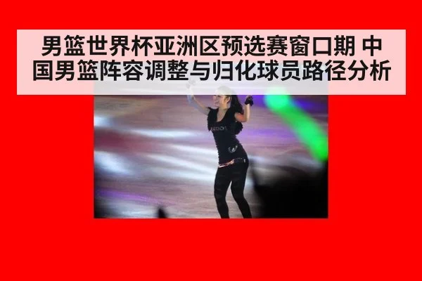 男篮世界杯亚洲区预选赛窗口期 中国男篮阵容调整与归化球员路径分析